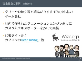 © 2012 Adobe Systems Incorporated. All Rights Reserved. Adobe Conﬁdential.
完全独自の事例：Wizcorp
§  グリーやTake2 等と組んだりするHTML5中心の
ゲーム会社
§  社内で作られたアニメーションエンジン向けに
カスタムエキスポーターをJSFLで実装
§  代表タイトル：
カプコンのDead Rising、他
 