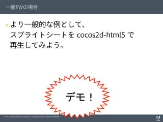 © 2012 Adobe Systems Incorporated. All Rights Reserved. Adobe Conﬁdential.
一般FWの場合
§  より一般的な例として、
スプライトシートを cocos2d-html5 で
再生してみよう。
　デモ！
 