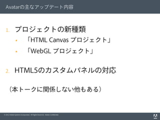 © 2012 Adobe Systems Incorporated. All Rights Reserved. Adobe Conﬁdential.
Avatarの主なアップデート内容
1.  プロジェクトの新種類
§  「HTML Canvas プロジェクト」
§  「WebGL プロジェクト」
2.  HTML5のカスタムパネルの対応
（本トークに関係しない他もある）
 