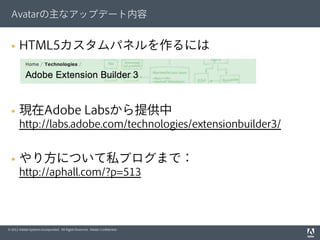 © 2012 Adobe Systems Incorporated. All Rights Reserved. Adobe Conﬁdential.
Avatarの主なアップデート内容
§  HTML5カスタムパネルを作るには
§  現在Adobe Labsから提供中
http://labs.adobe.com/technologies/extensionbuilder3/
§  やり方について私ブログまで：
http://aphall.com/?p=513
 