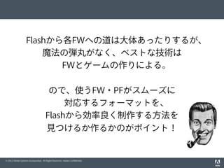 © 2012 Adobe Systems Incorporated. All Rights Reserved. Adobe Conﬁdential.
Flashから各FWへの道は大体あったりするが、
魔法の弾丸がなく、ベストな技術は
FWとゲームの作りによる。
ので、使うFW・PFがスムーズに
対応するフォーマットを、
Flashから効率良く制作する方法を
見つけるか作るかのがポイント！
 