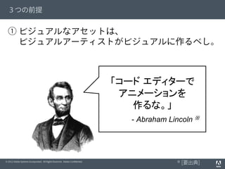 © 2012 Adobe Systems Incorporated. All Rights Reserved. Adobe Conﬁdential.
３つの前提
① ビジュアルなアセットは、
  ビジュアルアーティストがビジュアルに作るべし。
「コード エディターで
アニメーションを
作るな。」
- Abraham Lincoln ※
※ [要出典]
 