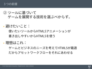 © 2012 Adobe Systems Incorporated. All Rights Reserved. Adobe Conﬁdential.
３つの前提
② ツールに基づいて
  ゲームを展開する技術を選ぶべからず。
§  避けたいこと：
 使いたいツールからHTML5アニメーションが
 書き出しやすいからHTML5を使う
§  理想はこれ：
 ゲームとビジネスのニーズを考えてHTML5が最適
 だからアセットワークフローをそれにあわせる
 