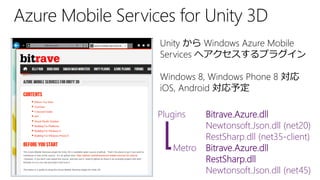 Unity から Windows Azure Mobile
Services へアクセスするプラグイン
Windows 8, Windows Phone 8 対応
iOS, Android 対応予定
Plugins Bitrave.Azure.dll
Newtonsoft.Json.dll (net20)
RestSharp.dll (net35-client)
Metro Bitrave.Azure.dll
RestSharp.dll
Newtonsoft.Json.dll (net45)
 