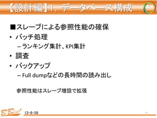 【設計編】１，データベース構成 
	
■スレーブによる参照性能の確保	
  
•  バッチ処理	
  
– ランキング集計、KPI集計	
  
•  調査	
  
•  バックアップ	
  
– Full	
  dumpなどの長時間の読み出し	
  
	
  
　　参照性能はスレーブ増設で拡張	
  
13-8-26	
 11	
 