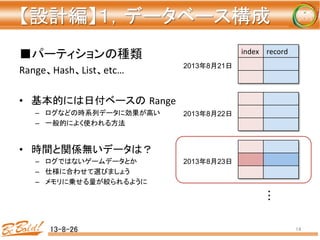 【設計編】１，データベース構成	
■パーティションの種類	
  
Range、Hash、List、etc…	
  
	
  
•  基本的には日付ベースの Range	
  
–  ログなどの時系列データに効果が高い	
  
–  一般的によく使われる方法	
  
	
  
•  時間と関係無いデータは？	
  
–  ログではないゲームデータとか	
  
–  仕様に合わせて選びましょう	
  
–  メモリに乗せる量が絞られるように	
  
13-8-26	
 14	
index	
 record	
	
2013年8月21日	
2013年8月22日	
2013年8月23日	
 