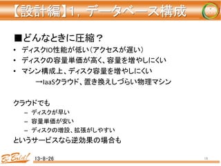 【設計編】１，データベース構成 
	
■どんなときに圧縮？	
  
•  ディスクIO性能が低い（アクセスが遅い）	
  
•  ディスクの容量単価が高く、容量を増やしにくい	
  
•  マシン構成上、ディスク容量を増やしにくい	
  
	
  →IaaSクラウド、置き換えしづらい物理マシン	
  
	
  
クラウドでも	
  
–  ディスクが早い	
  
–  容量単価が安い	
  
–  ディスクの増設、拡張がしやすい	
  
というサービスなら逆効果の場合も	
13-8-26	
 16	
 