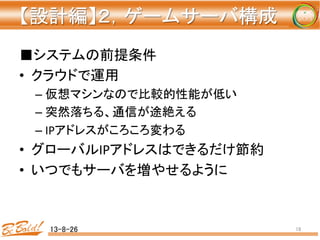 【設計編】２，ゲームサーバ構成 
	
■システムの前提条件	
  
•  クラウドで運用	
  
– 仮想マシンなので比較的性能が低い	
  
– 突然落ちる、通信が途絶える	
  
– IPアドレスがころころ変わる	
  
•  グローバルIPアドレスはできるだけ節約	
  
•  いつでもサーバを増やせるように	
13-8-26	
 18	
 
