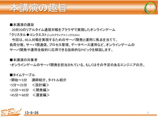 本講演の趣旨	
13-8-26	
 2	
■本講演の趣旨	
  
　20対20のリアルタイム通信対戦をブラウザで実現したオンラインゲーム	
  
「クリスタル◆コンクエスト」（c)スクウェアエニックス2012	
  
　今回は、40人対戦を実現するためのサーバ開発と運用に焦点を当てて、	
負荷分散、サーバ間通信、プロセス管理、データベース運用など、オンラインゲームの	
  
サーバ開発や運用全般的に応用できる技術的なトピックを解説します。	
  
	
  
■本講演の対象者	
  
・オンラインゲームのサーバ開発を担当されている、もしくはその予定のあるエンジニアの方。	
  
	
  
■タイムテーブル	
・開始〜5分　　講師紹介、タイトル紹介	
・5分〜25分　　＜設計編＞	
  
・25分〜45分　 ＜開発編＞	
  
・45分〜60分　 ＜運営編＞	
  
 