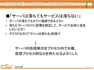 【設計編】３，可用性、安定性の向上 
	
■「サーバは落ちてもサービスは落ちない」	
  
•  サーバが落ちてもすぐに復帰できるように	
  
•  落ちたサーバだけに影響を限定して、サービス全体に波及
しないように	
  
•  クラウドなので「マシンは落ちる」前提で	
  
	
   	
   	
  ↓	
  
	
  サーバの処理単位をプロセス内で分離、	
  
	
  仮想プロセス的なIDを持たせるようにした	
  
13-8-26	
 21	
 