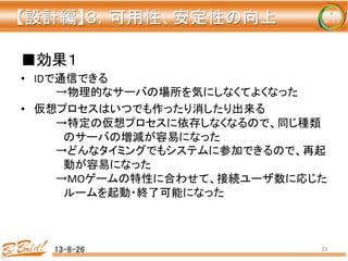 ■効果１	
  
•  IDで通信できる	
  
	
  →物理的なサーバの場所を気にしなくてよくなった	
  
•  仮想プロセスはいつでも作ったり消したり出来る	
  
	
  →特定の仮想プロセスに依存しなくなるので、同じ種類
	
  　のサーバの増減が容易になった	
  
	
  →どんなタイミングでもシステムに参加できるので、再起
	
  　動が容易になった	
  
	
  →MOゲームの特性に合わせて、接続ユーザ数に応じた
	
  　ルームを起動・終了可能になった	
  
13-8-26	
 23	
【設計編】３，可用性、安定性の向上 
	
 