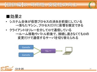 ■効果２	
  
•  システム全体が仮想プロセスの消失を前提にしている	
  
	
  →落ちたマシン、プロセスだけに影響を限定できる	
  
•  クライアントはリレーを介してIDで通信している	
  
	
  →ルーム移動やバトル前後で、接続し直さなくてもIDの
	
  　変更だけで通信するサーバを切り替えられる	
  
13-8-26	
 24	
リレー	
GameSv	
GameSv	
【設計編】３，可用性、安定性の向上 
	
 