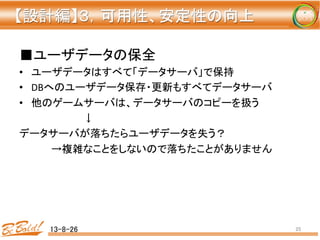 ■ユーザデータの保全	
  
•  ユーザデータはすべて「データサーバ」で保持	
  
•  DBへのユーザデータ保存・更新もすべてデータサーバ	
  
•  他のゲームサーバは、データサーバのコピーを扱う	
  
	
   	
  ↓	
  
データサーバが落ちたらユーザデータを失う？	
  
	
  →複雑なことをしないので落ちたことがありません	
  
13-8-26	
 25	
【設計編】３，可用性、安定性の向上 
	
 