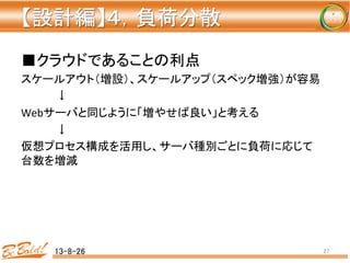 【設計編】４，負荷分散 
	
■クラウドであることの利点	
  
スケールアウト（増設）、スケールアップ（スペック増強）が容易	
  
	
  ↓	
  
Webサーバと同じように「増やせば良い」と考える	
  
	
  ↓	
  
仮想プロセス構成を活用し、サーバ種別ごとに負荷に応じて
台数を増減	
  
13-8-26	
 27	
 