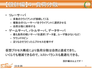 【設計編】４，負荷分散 
	
•  リレーサーバ	
  
–  多数のクライアントが接続してくる	
  
–  複数台のリレーサーバをクライアントに選択させる	
  
–  自然分散に期待する	
  
•  ゲームサーバ、バトルサーバ、データサーバ	
  
–  最も負荷の軽いサーバを選択（データ量、ユーザ数少ないなど）	
  
–  ラウンドロビン	
  
–  足りなさそうだったらプロセスを増やす	
  
仮想プロセス構成により負荷分散は自然と達成できた。	
  
いくらでも増減できるので、コストバランスも最適化できる。	
  
13-8-26	
 28	
設計編は以上です！	
 