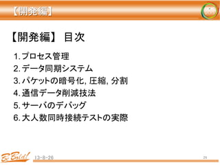 【開発編】	
13-8-26	
 29	
1. プロセス管理	
2. データ同期システム	
3. パケットの暗号化, 圧縮, 分割	
4. 通信データ削減技法	
5. サーバのデバッグ	
6. 大人数同時接続テストの実際	
【開発編】　目次	
 