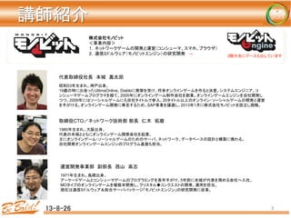 講師紹介	
13-8-26	
 3	
株式会社モノビット
＜事業内容＞	
１，ネットワークゲームの開発と運営（コンシューマ、スマホ、ブラウザ）	
２，通信ミドルウェア（モノビットエンジン）の研究開発　→	
 3階中央にブースも出しています	
昭和53年生まれ。神戸出身。	
19歳の時に出会ったUltimaOnline、Diabloに衝撃を受け、将来オンラインゲームを作ると決意。システムエンジニア、コ
ンシューマゲームプログラマを経て、2005年にオンラインゲーム制作会社を創業。オンラインゲームエンジンを自社開発し
つつ、2009年にはソーシャルゲームにも自社タイトルで参入。20タイトル以上のオンライン・ソーシャルゲームの開発と運営
を手がける。オンラインゲーム開発に専念するため、SAP事業を譲渡し、2013年1月に株式会社モノビットを設立し現職。	
代表取締役社長　本城　嘉太郎	
1980年生まれ。大阪出身。	
代表の本城とともにオンラインゲーム開発会社を起業。	
主にオンラインゲーム・ソーシャルゲームのためのサーバ、ネットワーク、データベースの設計と構築に携わる。	
自社開発オンラインゲームエンジンのプログラム基盤も担当。	
取締役CTO／ネットワーク技術部 部長　仁木　拓磨	
1971年生まれ。島根出身。	
アーケードゲームとコンシューマゲームのプログラミングを長年手がけ、5年前に本城が代表を務める会社へ入社。	
MOタイプのオンラインゲームを複数本開発し、クリスタル◆コンクエストの開発、運用を担当。
現在は通信ミドルウェア＆総合サーバパッケージ「モノビットエンジン」の研究開発に従事。
運営開発事業部　副部長　西山　高志	
 