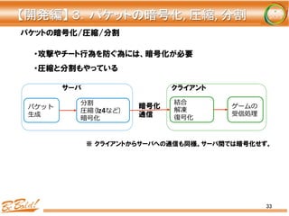 33
パケットの暗号化/圧縮/分割
・攻撃やチート行為を防ぐ為には、暗号化が必要
・圧縮と分割もやっている
パケット
⽣生成
分割
圧縮(lz4など)
暗号化
暗号化
通信
結合
解凍
復復号化
サーバ クライアント
【開発編】	
  ３．パケットの暗号化,	
  圧縮,	
  分割	
※  クライアントからサーバへの通信も同様。サーバ間では暗号化せず。
ゲームの
受信処理理
 