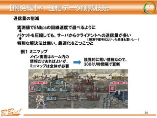 34
通信量の削減
実測値で8Mbpsの回線速度で遊べるように
パケットを圧縮しても、サーバからクライアントへの送信量が多い
特別な解決法は無い。最適化をこつこつと
メイン画面はルーム内の
情報だけあればよいが、
ミニマップは全体が必要
視覚的に荒い情報なので、
300ミリ秒間隔で更新
例１  ミニマップ
【開発編】	
  ４．通信データ削減技法	
（解凍や復号化といった処理も重いし…）
 