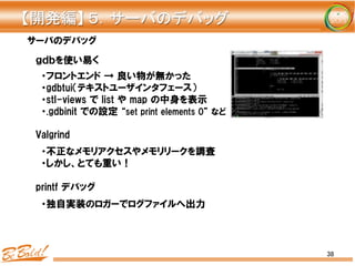 38
サーバのデバッグ
・フロントエンド  →  良い物が無かった
・gdbtui（テキストユーザインタフェース）
・stl-views  で  list  や  map  の中身を表示
・.gdbinit  での設定  “set  print  elements  0”  など
・不正なメモリアクセスやメモリリークを調査
・しかし、とても重い！
・独自実装のロガーでログファイルへ出力
ｇｄｂを使い易く
Valgrind
printf  デバッグ
【開発編】	
  ５．サーバのデバッグ	
 