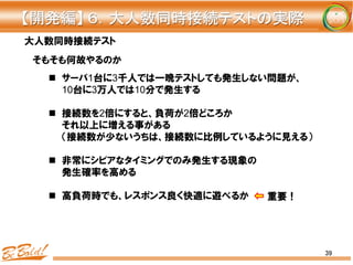 39
大人数同時接続テスト
n  サーバ1台に3千人では一晩テストしても発生しない問題が、
10台に3万人では10分で発生する
n  接続数を2倍にすると、負荷が2倍どころか
それ以上に増える事がある
（接続数が少ないうちは、接続数に比例しているように見える）
n  非常にシビアなタイミングでのみ発生する現象の
発生確率を高める
n  高負荷時でも、レスポンス良く快適に遊べるか
そもそも何故やるのか
【開発編】	
  ６．大人数同時接続テストの実際	
重要！
 