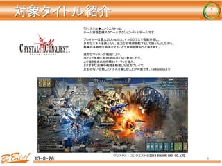 対象タイトル紹介	
	
  
	
13-8-26	
 4	
「クリスタル◆コンクエスト」は、	
チーム対戦型横スクロールアクションバトルゲームです。	
	
プレイヤーは最大20人vs20人、4つのクラスで役割分担し、	
多彩なスキルを使ったり、強力な召喚獣を配下として操ったりしながら、	
敵軍の本拠地を陥落させることで自国を勝利へと導きます。	
	
強力なマッチング機能により、	
ひとりで気軽に短時間のバトルに参加したり、	
より強さを求めて仲間とパーティを組み、	
さまざまな連携や戦略を駆使した協力プレイで、	
定石のない白熱したバトルを楽しむことが可能です。（wikipediaより）	
クリスタル・コンクエスト©2012  SQUARE  ENIX  CO.,  LTD.
 