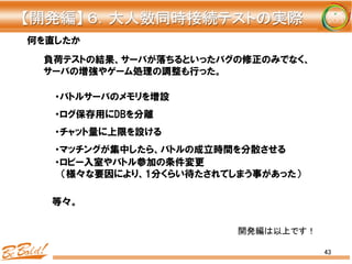 43
何を直したか
・バトルサーバのメモリを増設
・ログ保存用にDBを分離
・チャット量に上限を設ける
・マッチングが集中したら、バトルの成立時間を分散させる
・ロビー入室やバトル参加の条件変更
    （様々な要因により、1分くらい待たされてしまう事があった）
負荷テストの結果、サーバが落ちるといったバグの修正のみでなく、
サーバの増強やゲーム処理の調整も行った。
等々。
【開発編】	
  ６．大人数同時接続テストの実際	
開発編は以上です！	
 