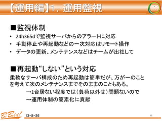 【運用編】１，運用監視 
	
■監視体制	
  
•  24h365dで監視サーバからのアラートに対応	
  
•  手動停止や再起動などの一次対応はリモート操作	
  
•  データの更新、メンテナンスなどはチームが出社して	
  
■再起動“しない”という対応	
  
柔軟なサーバ構成のため再起動は簡単だが、万が一のこと
を考えて次のメンテナンスまでそのままのこともある。	
  
	
  →1台居ない程度では（負荷以外は）問題ないので	
  
	
  →運用体制の簡素化に貢献	
  
13-8-26	
 46	
 