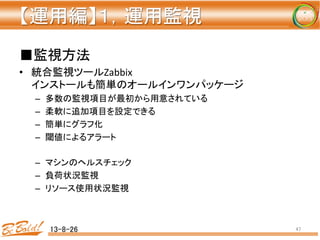【運用編】１，運用監視 
	
■監視方法	
  
•  統合監視ツールZabbix	
  
インストールも簡単のオールインワンパッケージ	
  
–  多数の監視項目が最初から用意されている	
  
–  柔軟に追加項目を設定できる	
  
–  簡単にグラフ化	
  
–  閾値によるアラート	
  
–  マシンのヘルスチェック	
  
–  負荷状況監視	
  
–  リソース使用状況監視	
  
13-8-26	
 47	
 