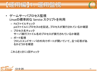 【運用編】１，運用監視 
	
•  ゲームサーバプロセス監視	
  
Linuxの標準的な Service	
  スクリプトを利用	
  
–  Pidファイルチェック	
  
pidファイルにプロセスIDを記述。プロセスが実行されているか確認	
  
–  プロセス名チェック	
  
サーバ実行ファイル名のプロセスが実行されているか確認	
  
–  ポート監視	
  
フロントエンドサーバの外向けポートが開いていて、且つ応答があ
るかどうかを確認	
  
	
  
これらを1分に1回チェック	
  
13-8-26	
 48	
 
