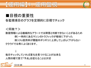 【運用編】１，運用監視 
	
■目視の重要性	
  
各監視項目のグラフを定期的に目視でチェック	
  
	
  
＜何故？＞	
  
数値情報による機械的なアラートでは障害と判断できないことがあるため	
  
	
  例）一時的にあるマシンのトラフィックが極端に下がった	
  
	
  例）CPU使用率が閾値内ギリギリに上昇してしばらく下がらない	
  
クラウドでは希によくあります。	
  
	
  
	
  ↓	
  
毎日チェックしていれば変化を見つけることが出来る	
  
人間の眼で見て「予兆」を捉えることは大切	
  
13-8-26	
 49	
 