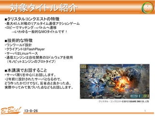 対象タイトル紹介	
13-8-26	
 5	
■クリスタルコンクエストの特徴
・最大40人対戦のリアルタイム通信アクションゲーム
・ロビーでマッチング→バトルへ遷移
　　　→いわゆる一般的なMOタイトルです！
■技術的な特徴
・ワンワールド設計
・クライアントはFlashPlayer
・サーバはLinuxベース
・通信エンジンは自社開発のミドルウェアを使用
　（モノビットエンジンのプロトタイプ）
■本講演でお話すること
・サーバ周りを中心にお話しします。
・2年前に設計されたサーバとなるので、
どう作ったかだけでなく、反省点と良かった点、
実際やってみて気づいた点などもお話しします。
クリスタル・コンクエスト©2012  SQUARE  ENIX  CO.,  LTD.
 