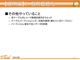 【運用編】２，負荷最適化 
	
■その他やっていること	
  
–  各テーブルのレコード数増加傾向をウォッチ	
  
–  テーブルパーティショニング、圧縮の適用（漏れているテーブルに）	
  
–  パーティション単位で古いデータを削除	
  
	
  
13-8-26	
 53	
 