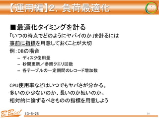【運用編】２，負荷最適化 
	
■最適化タイミングを計る	
  
「いつの時点でどのようにヤバイのか」を計るには	
  
事前に指標を用意しておくことが大切	
  
例：DBの場合	
  
–  ディスク使用量	
  
–  秒間更新／参照クエリ回数	
  
–  各テーブルの一定期間のレコード増加数	
  
	
  
CPU使用率などはいつでもヤバさが分かる。	
  
多いのか少ないのか、長いのか短いのか。	
  
相対的に論ずるべきものの指標を用意しよう	
  
13-8-26	
 54	
 