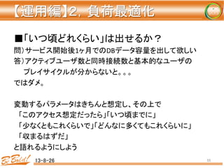 【運用編】２，負荷最適化 
	
■「いつ頃どれくらい」は出せるか？	
  
問）サービス開始後1ヶ月でのDBデータ容量を出して欲しい	
  
答）アクティブユーザ数と同時接続数と基本的なユーザの	
  
　　プレイサイクルが分からないと。。。	
  
ではダメ。	
  
	
  
変動するパラメータはきちんと想定し、その上で	
  
　「このアクセス想定だったら」「いつ頃までに」	
  
　「少なくともこれくらいで」「どんなに多くてもこれくらいに」	
  
　「収まるはずだ」	
  
と語れるようにしよう	
  
13-8-26	
 55	
 