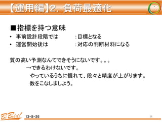 【運用編】２，負荷最適化 
	
■指標を持つ意味	
  
•  事前設計段階では 	
  ：目標となる	
  
•  運営開始後は 	
   	
  ：対応の判断材料になる	
  
	
  
質の高い予測なんてできそうにないです。。。	
  
	
  →できるわけないです。	
  
	
  　やっているうちに慣れて、段々と精度が上がります。	
  
	
  　数をこなしましよう。	
  
13-8-26	
 56	
 