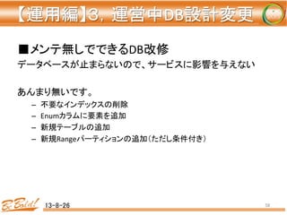 【運用編】３，運営中DB設計変更 
	
■メンテ無しでできるDB改修	
  
データベースが止まらないので、サービスに影響を与えない	
  
	
  
あんまり無いです。	
  
–  不要なインデックスの削除	
  
–  Enumカラムに要素を追加	
  
–  新規テーブルの追加	
  
–  新規Rangeパーティションの追加（ただし条件付き）	
  
13-8-26	
 58	
 