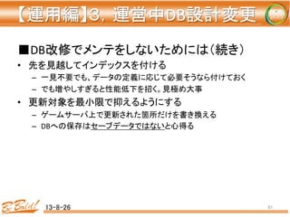 【運用編】３，運営中DB設計変更 
	
■DB改修でメンテをしないためには（続き）	
  
•  先を見越してインデックスを付ける	
  
–  一見不要でも、データの定義に応じて必要そうなら付けておく	
  
–  でも増やしすぎると性能低下を招く。見極め大事	
  
•  更新対象を最小限で抑えるようにする	
  
–  ゲームサーバ上で更新された箇所だけを書き換える	
  
–  DBへの保存はセーブデータではないと心得る	
  
	
  
13-8-26	
 61	
 