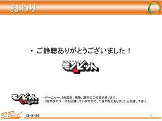おわり	
•  ご静聴ありがとうございました！	
13-8-26	
 62	
・ゲームサーバの設計、構築、運用のご相談を承ります。
・3階中央にブースを出展していますので、ご質問などありましたらお越し下さい。
 