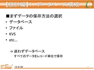 【設計編】１，データベース構成 
	
■まずデータの保存方法の選択	
•  データベース	
•  ファイル	
•  KVS	
  
•  etc...	
  
→	
  迷わずデータベース	
すべてのデータをレコード単位で保存	
	
13-8-26	
 8	
 