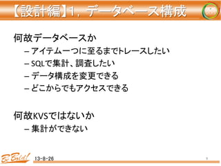 【設計編】１，データベース構成 
	
何故データベースか	
– アイテム一つに至るまでトレースしたい	
– SQLで集計、調査したい	
– データ構成を変更できる	
– どこからでもアクセスできる	
	
何故KVSではないか	
– 集計ができない	
	
13-8-26	
 9	
 