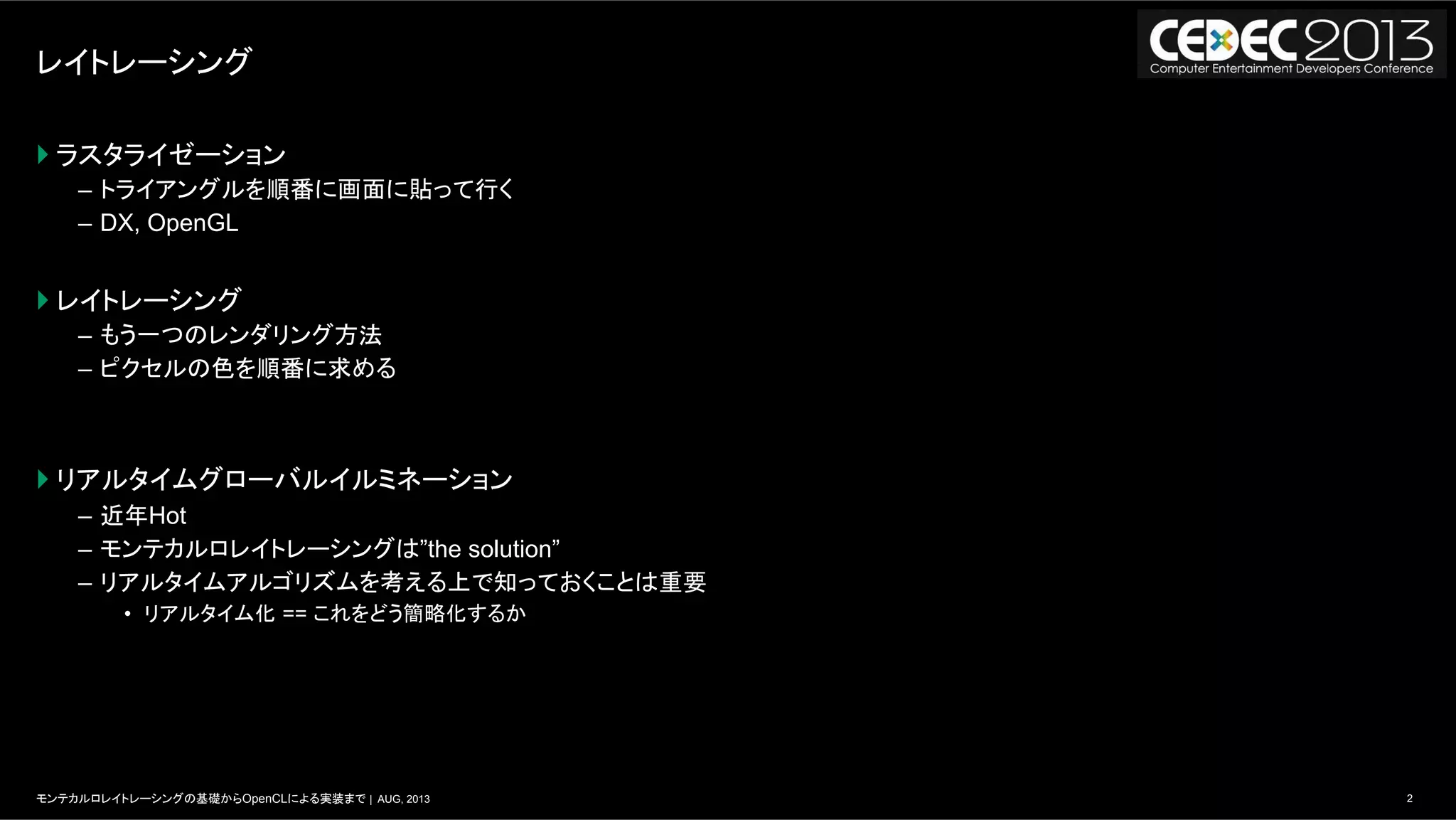 2モンテカルロレイトレーシングの基礎からOpenCLによる実装まで | AUG, 2013
レイトレーシング
} ラスタライゼーション
–  トライアングルを順番に画面に貼って行く
–  DX, OpenGL
} レイトレーシング
–  もう一つのレンダリング方法
–  ピクセルの色を順番に求める
} リアルタイムグローバルイルミネーション
–  近年Hot
–  モンテカルロレイトレーシングは”the solution”
–  リアルタイムアルゴリズムを考える上で知っておくことは重要
•  リアルタイム化 == これをどう簡略化するか
 