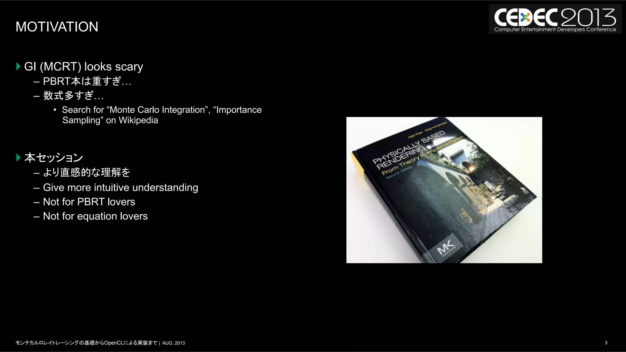 3モンテカルロレイトレーシングの基礎からOpenCLによる実装まで | AUG, 2013
MOTIVATION
} GI (MCRT) looks scary
–  PBRT本は重すぎ…
–  数式多すぎ…
•  Search for “Monte Carlo Integration”, “Importance
Sampling” on Wikipedia
} 本セッション
–  より直感的な理解を
–  Give more intuitive understanding
–  Not for PBRT lovers
–  Not for equation lovers
 