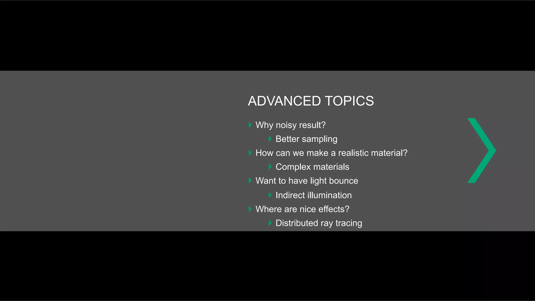 ADVANCED TOPICS
}  Why noisy result?
}  Better sampling
}  How can we make a realistic material?
}  Complex materials
}  Want to have light bounce
}  Indirect illumination
}  Where are nice effects?
}  Distributed ray tracing
 