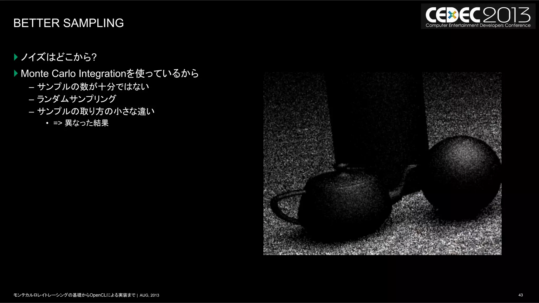 43モンテカルロレイトレーシングの基礎からOpenCLによる実装まで | AUG, 2013
BETTER SAMPLING
} ノイズはどこから?
} Monte Carlo Integrationを使っているから
–  サンプルの数が十分ではない
–  ランダムサンプリング
–  サンプルの取り方の小さな違い
•  => 異なった結果
 
