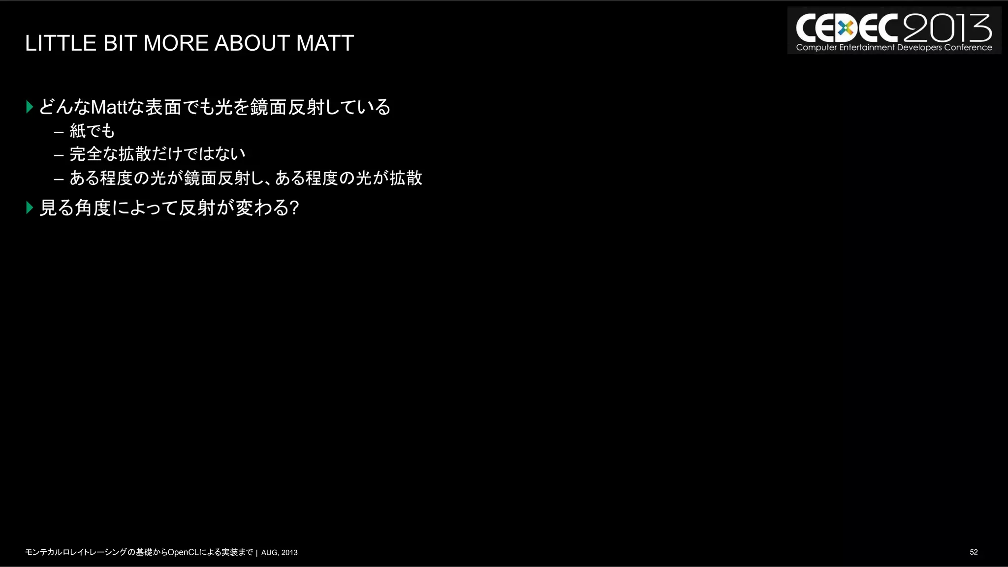 52モンテカルロレイトレーシングの基礎からOpenCLによる実装まで | AUG, 2013
LITTLE BIT MORE ABOUT MATT
} どんなMattな表面でも光を鏡面反射している
–  紙でも
–  完全な拡散だけではない
–  ある程度の光が鏡面反射し、ある程度の光が拡散
} 見る角度によって反射が変わる?
 