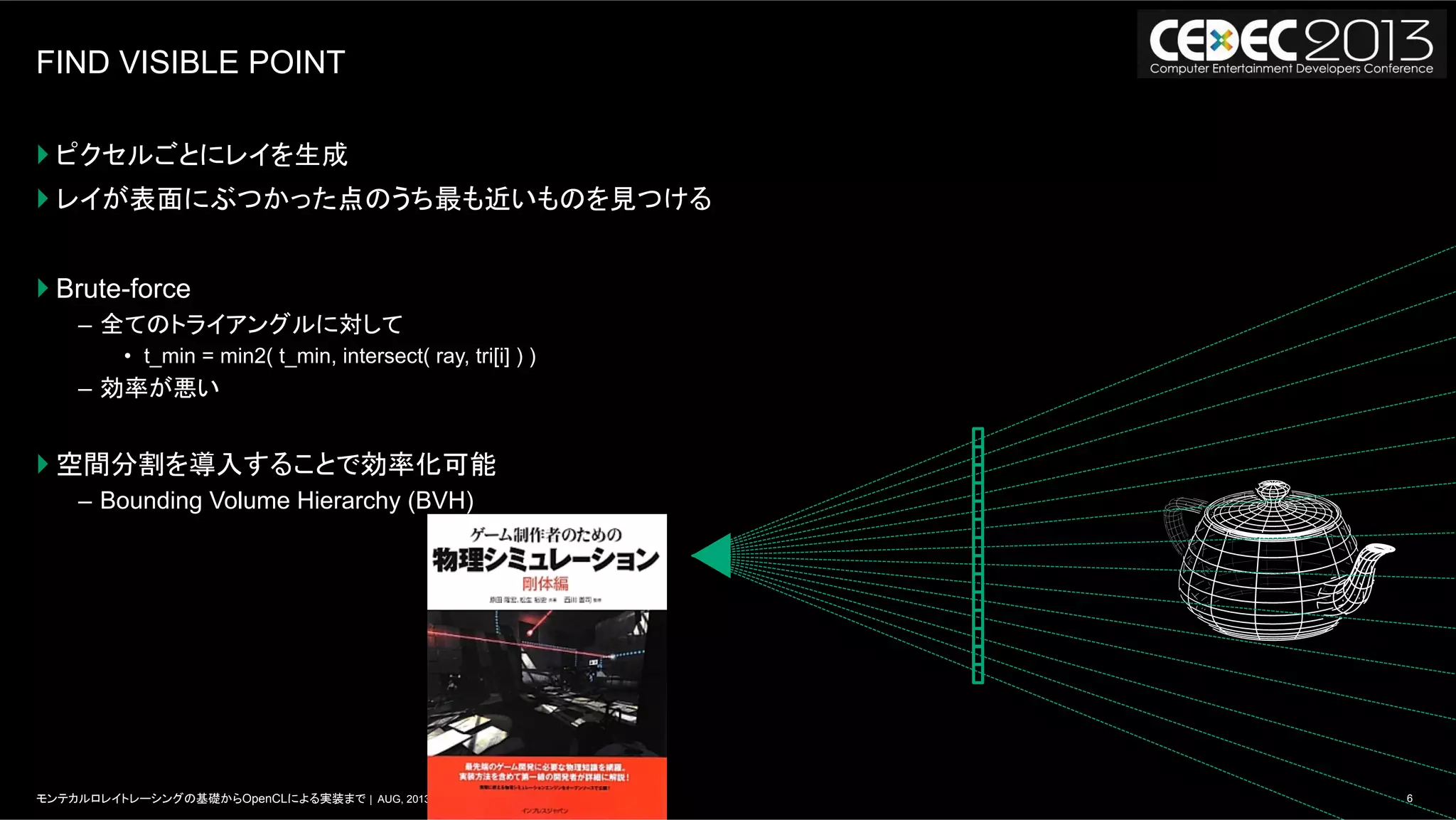 6モンテカルロレイトレーシングの基礎からOpenCLによる実装まで | AUG, 2013
FIND VISIBLE POINT
} ピクセルごとにレイを生成
} レイが表面にぶつかった点のうち最も近いものを見つける
} Brute-force
–  全てのトライアングルに対して
•  t_min = min2( t_min, intersect( ray, tri[i] ) )
–  効率が悪い
} 空間分割を導入することで効率化可能
–  Bounding Volume Hierarchy (BVH)
 