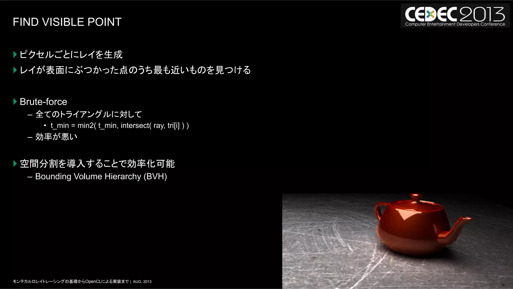7モンテカルロレイトレーシングの基礎からOpenCLによる実装まで | AUG, 2013
FIND VISIBLE POINT
} ピクセルごとにレイを生成
} レイが表面にぶつかった点のうち最も近いものを見つける
} Brute-force
–  全てのトライアングルに対して
•  t_min = min2( t_min, intersect( ray, tri[i] ) )
–  効率が悪い
} 空間分割を導入することで効率化可能
–  Bounding Volume Hierarchy (BVH)
 