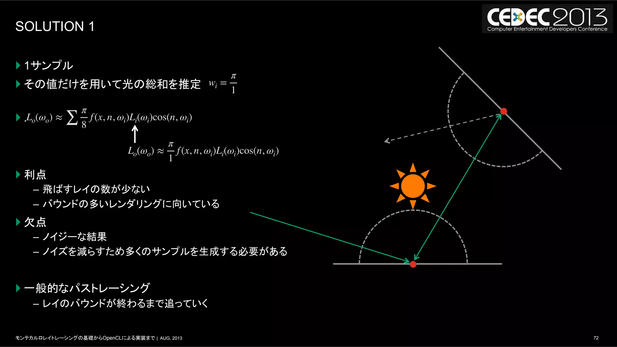 72モンテカルロレイトレーシングの基礎からOpenCLによる実装まで | AUG, 2013
SOLUTION 1
} 1サンプル
} その値だけを用いて光の総和を推定
} .
} 利点
–  飛ばすレイの数が少ない
–  バウンドの多いレンダリングに向いている
} 欠点
–  ノイジーな結果
–  ノイズを減らすため多くのサンプルを生成する必要がある
} 一般的なパストレーシング
–  レイのバウンドが終わるまで追っていく
Lo(ωo) ≈
∑
π
8
f(x, n, ωi)Li(ωi)cos(n, ωi)
Lo(ωo) ≈
π
1
f(x, n, ωi)Li(ωi)cos(n, ωi)
wi =
π
1
 