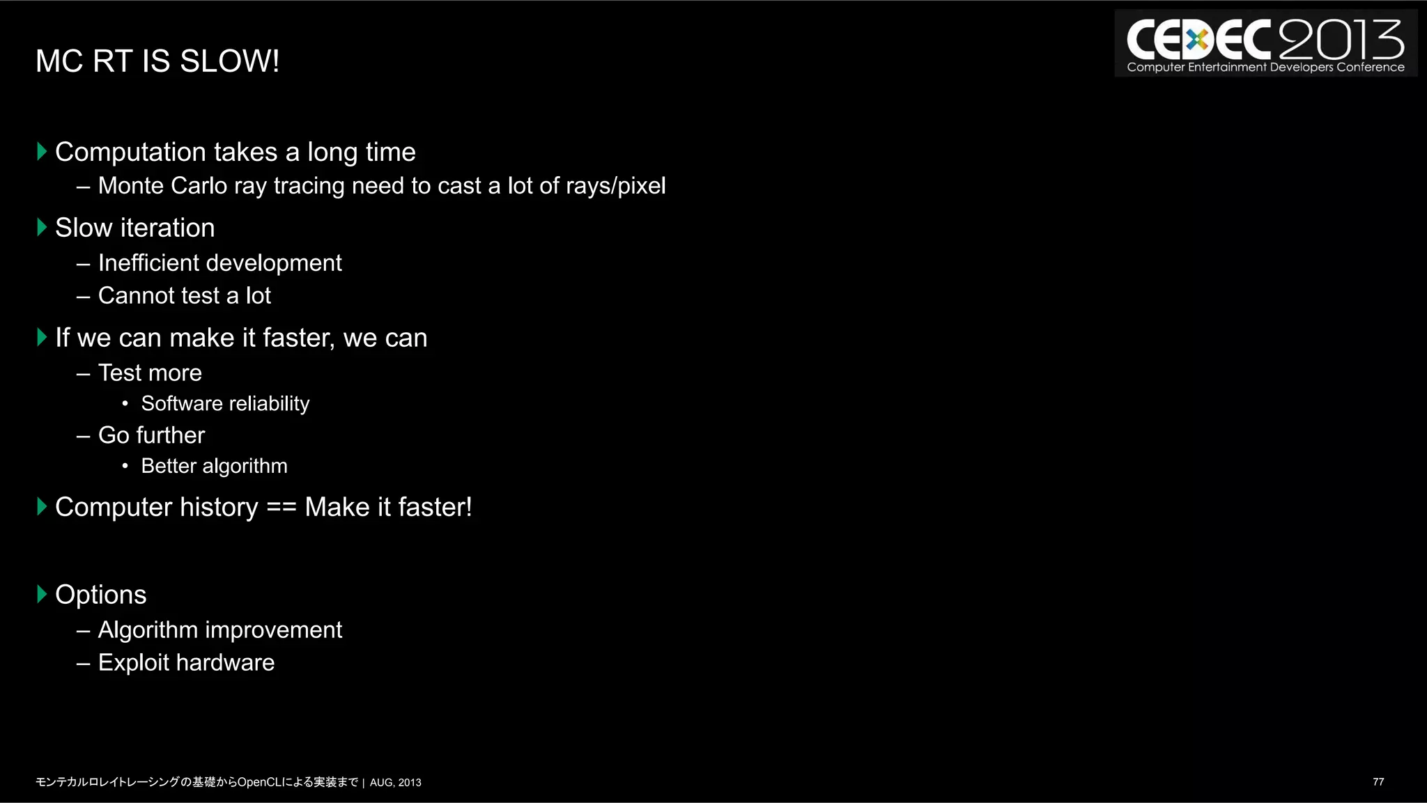 77モンテカルロレイトレーシングの基礎からOpenCLによる実装まで | AUG, 2013
MC RT IS SLOW!
} Computation takes a long time
–  Monte Carlo ray tracing need to cast a lot of rays/pixel
} Slow iteration
–  Inefficient development
–  Cannot test a lot
} If we can make it faster, we can
–  Test more
•  Software reliability
–  Go further
•  Better algorithm
} Computer history == Make it faster!
} Options
–  Algorithm improvement
–  Exploit hardware
 